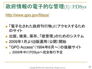 27
政府情報の電子的な管理(1)：FDSys
http://www.gpo.gov/fdsys/
 「電子化された政府刊行物」にアクセスするため
のサイト
 出版、検索、保存、「版管理」のためのシステム
 2009年1月よりβ版運用（公開）開始
 “GPO Access”（1994年6月～）の後継サイト
 2009年中にFDSysへ完全移行予定
Copyright ⓒ 2009, 2014- Takashi Koga. All rights reserved.
 
