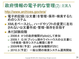 28
政府情報の電子的な管理(2)：ERA
http://www.archives.gov/era/
 電子的記録（公文書）を管理・保存・検索するた
めのシステム
 XMLをベースとし、ハードやソフトの変更に左右
されない公文書作成・管理・保存を目指す
 未だ試験段階
 2008.6 4つの政府機関がpilotとして参加
 2009.1 G.W.ブッシュ期ホワイトハウスの公文書に
つき検索・保存システム構築に着手
 2009年秋（予定） pilot参加機関が25に
 2010.3（予定） 一般公開の検索システム運用開始
Copyright ⓒ 2009, 2014- Takashi Koga. All rights reserved.
 