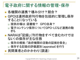 29
電子政府に関する情報の管理・保存
 各機関の連携？棲み分け？競合？
 GPOは連邦政府刊行物を包括的に管理し保存
することになっている
 提供の場は：図書館？ GPO自身？
 電子コンテンツ保存についてGPO・LCなど連携の動
きも
 NARAは「記録」（刊行物をすべて含むわけでは
ない）の保存が主な任務
 保存の根拠：「政府機関の活動の証拠を保全」
 保存する記録の評価選別（appraisal）を行う
 民間業者とのかかわり（調達）
Copyright ⓒ 2009, 2014- Takashi Koga. All rights reserved.
 