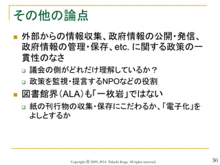 30
その他の論点
 外部からの情報収集、政府情報の公開・発信、
政府情報の管理・保存、etc. に関する政策の一
貫性のなさ
 議会の側がどれだけ理解しているか？
 政策を監視・提言するNPOなどの役割
 図書館界（ALA）も「一枚岩」ではない
 紙の刊行物の収集・保存にこだわるか、「電子化」を
よしとするか
Copyright ⓒ 2009, 2014- Takashi Koga. All rights reserved.
 
