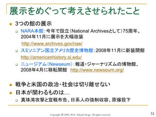 31
展示をめぐって考えさせられたこと
 3つの館の展示
 NARA本館：今年で設立（National Archivesとして）75周年、
2004年11月に展示を大幅改装
http://www.archives.gov/nae/
 スミソニアン国立アメリカ歴史博物館：2008年11月に新装開館
http://americanhistory.si.edu/
 ニュージアム（Newseum）：報道・ジャーナリズムの博物館、
2008年4月に移転開館 http://www.newseum.org/
 戦争と米国の政治・社会は切り離せない
 日本が関わるものは…
 真珠湾攻撃と宣戦布告、日系人の強制収容、原爆投下
Copyright ⓒ 2009, 2014- Takashi Koga. All rights reserved.
 
