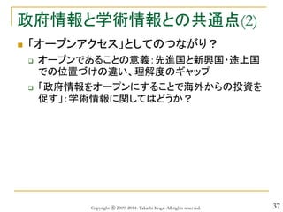 37
政府情報と学術情報との共通点(2)
 「オープンアクセス」としてのつながり？
 オープンであることの意義：先進国と新興国・途上国
での位置づけの違い、理解度のギャップ
 「政府情報をオープンにすることで海外からの投資を
促す」：学術情報に関してはどうか？
Copyright ⓒ 2009, 2014- Takashi Koga. All rights reserved.
 