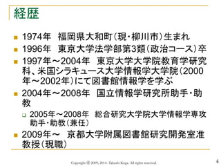 4
経歴
 1974年 福岡県大和町（現・柳川市）生まれ
 1996年 東京大学法学部第3類（政治コース）卒
 1997年～2004年 東京大学大学院教育学研究
科、米国シラキュース大学情報学大学院（2000
年～2002年）にて図書館情報学を学ぶ
 2004年～2008年 国立情報学研究所助手・助
教
 2005年～2008年 総合研究大学院大学情報学専攻
助手・助教（兼任）
 2009年～ 京都大学附属図書館研究開発室准
教授（現職）
Copyright ⓒ 2009, 2014- Takashi Koga. All rights reserved.
 