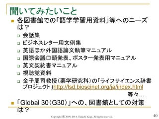 40
聞いてみたいこと
 各図書館での「語学学習用資料」等へのニーズ
は？
 会話集
 ビジネスレター用文例集
 英語ほか外国語論文執筆マニュアル
 国際会議口頭発表、ポスター発表用マニュアル
 英文契約書マニュアル
 視聴覚資料
 金子周司教授（薬学研究科）の「ライフサイエンス辞書
プロジェクト」http://lsd.bioscinet.org/ja/index.html
等々…
 「Global 30（G30）」への、図書館としての対策
は？
Copyright ⓒ 2009, 2014- Takashi Koga. All rights reserved.
 