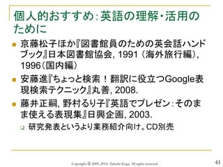 41
個人的おすすめ：英語の理解・活用の
ために
 京藤松子ほか『図書館員のための英会話ハンド
ブック』日本図書館協会, 1991 （海外旅行編）,
1996（国内編）
 安藤進『ちょっと検索！翻訳に役立つGoogle表
現検索テクニック』丸善, 2008.
 藤井正嗣, 野村るり子『英語でプレゼン：そのま
ま使える表現集』日興企画, 2003.
 研究発表というより業務紹介向け。CD別売
Copyright ⓒ 2009, 2014- Takashi Koga. All rights reserved.
 