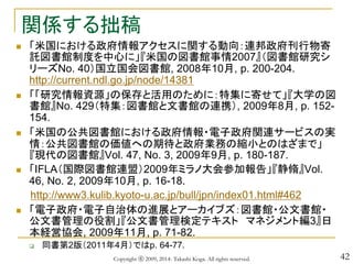 42
関係する拙稿
 「米国における政府情報アクセスに関する動向：連邦政府刊行物寄
託図書館制度を中心に」『米国の図書館事情2007』（図書館研究シ
リーズNo. 40）国立国会図書館, 2008年10月, p. 200-204.
http://current.ndl.go.jp/node/14381
 「「研究情報資源」の保存と活用のために：特集に寄せて」『大学の図
書館』No. 429（特集：図書館と文書館の連携）, 2009年8月, p. 152-
154.
 「米国の公共図書館における政府情報・電子政府関連サービスの実
情：公共図書館の価値への期待と政府業務の縮小とのはざまで」
『現代の図書館』Vol. 47, No. 3, 2009年9月, p. 180-187.
 「IFLA（国際図書館連盟）2009年ミラノ大会参加報告」『静脩』Vol.
46, No. 2, 2009年10月, p. 16-18.
http://www3.kulib.kyoto-u.ac.jp/bull/jpn/index01.html#462
 「電子政府・電子自治体の進展とアーカイブズ：図書館・公文書館・
公文書管理の役割」『公文書管理検定テキスト マネジメント編3』日
本経営協会, 2009年11月, p. 71-82.
 同書第2版（2011年4月）ではp. 64-77.
Copyright ⓒ 2009, 2014- Takashi Koga. All rights reserved.
 