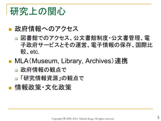 5
研究上の関心
 政府情報へのアクセス
 図書館でのアクセス、公文書館制度・公文書管理、電
子政府サービスとその運営、電子情報の保存、国際比
較、etc.
 MLA（Museum, Library, Archives）連携
 政府情報の観点で
 「研究情報資源」の観点で
 情報政策・文化政策
Copyright ⓒ 2009, 2014- Takashi Koga. All rights reserved.
 