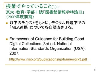 6
授業でやっていること(1)：
京大・教育・学部＋院「図書館情報学特論Ⅲ」
（2009年度前期）
 以下のテキストをもとに、デジタル環境下での
「MLA連携」について各自調査させる。
 Framework of Guidance for Building Good
Digital Collections. 3rd ed. National
Information Standards Organization (USA),
2007.
http://www.niso.org/publications/rp/framework3.pdf
Copyright ⓒ 2009, 2014- Takashi Koga. All rights reserved.
 