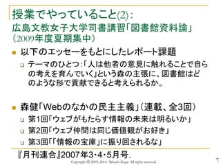 7
授業でやっていること(2)：
広島文教女子大学司書講習「図書館資料論」
（2009年度夏期集中）
 以下のエッセーをもとにしたレポート課題
 テーマのひとつ：「人は他者の意見に触れることで自ら
の考えを育んでいく」という森の主張に、図書館はど
のような形で貢献できると考えられるか。
 森健「Webのなかの民主主義」（連載、全3回）
 第1回「ウェブがもたらす情報の未来は明るいか」
 第2回「ウェブ仲間は同じ価値観がお好き」
 第3回「「情報の宝庫」に振り回されるな」
『月刊連合』2007年3・4・5月号.
Copyright ⓒ 2009, 2014- Takashi Koga. All rights reserved.
 
