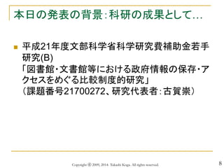 8
本日の発表の背景：科研の成果として…
 平成21年度文部科学省科学研究費補助金若手
研究(B)
「図書館・文書館等における政府情報の保存・ア
クセスをめぐる比較制度的研究」
（課題番号21700272、研究代表者：古賀崇）
Copyright ⓒ 2009, 2014- Takashi Koga. All rights reserved.
 