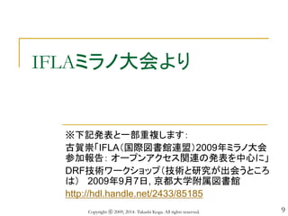 9
IFLAミラノ大会より
※下記発表と一部重複します：
古賀崇「IFLA（国際図書館連盟）2009年ミラノ大会
参加報告： オープンアクセス関連の発表を中心に」
DRF技術ワークショップ（技術と研究が出会うところ
は） 2009年9月7日, 京都大学附属図書館
http://hdl.handle.net/2433/85185
Copyright ⓒ 2009, 2014- Takashi Koga. All rights reserved.
 