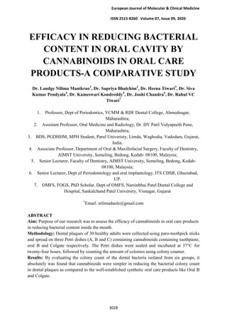 European Journal of Molecular & Clinical Medicine
ISSN 2515-8260 Volume 07, Issue 09, 2020
3028
EFFICACY IN REDUCING BACTERIAL
CONTENT IN ORAL CAVITY BY
CANNABINOIDS IN ORAL CARE
PRODUCTS-A COMPARATIVE STUDY
Dr. Landge Nilima Manikrao1
, Dr. Supriya Bhalchim2
, Dr. Heena Tiwari3
, Dr. Siva
Kumar Pendyala4
, Dr. Kameswari Kondreddy5
, Dr. Joohi Chandra6
, Dr. Rahul VC
Tiwari7
1. Professor, Dept of Periodontics, YCMM & RDF Dental College, Ahmednagar,
Maharashtra;
2. Assistant Professor, Oral Medicine and Radiology, Dr. DY Patil Vidyapeeth Pune,
Maharashtra;
3. BDS, PGDHHM, MPH Student, Parul Univeristy, Limda, Waghodia, Vadodara, Gujarat,
India.
4. Associate Professor, Department of Oral & Maxillofacial Surgery, Faculty of Dentistry,
AIMST University, Semeling, Bedong, Kedah- 08100, Malaysia;
5. Senior Lecturer, Faculty of Dentistry, AIMST University, Semeling, Bedong, Kedah-
08100, Malaysia;
6. Senior Lecturer, Dept of Periodontology and oral implantology, ITS CDSR, Ghaziabad,
UP.
7. OMFS, FOGS, PhD Scholar, Dept of OMFS, Narsinbhai Patel Dental College and
Hospital, Sankalchand Patel University, Visnagar, Gujarat
1
Email: nilimadaule@gmail.com
ABSTRACT
Aim: Purpose of our research was to assess the efficacy of cannabinoids in oral care products
in reducing bacterial content inside the mouth.
Methodology: Dental plaques of 30 healthy adults were collected using paro-toothpick sticks
and spread on three Petri dishes (A, B and C) containing cannabinoids containing toothpaste,
oral B and Colgate respectively. The Petri dishes were sealed and incubated at 37°C for
twenty-four hours, followed by counting the amount of colonies using colony counter.
Results: By evaluating the colony count of the dental bacteria isolated from six groups, it
absolutely was found that cannabinoids were simpler in reducing the bacterial colony count
in dental plaques as compared to the well-established synthetic oral care products like Oral B
and Colgate.
 