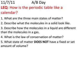 11/7/11          A/B Day
LEQ: How is the periodic table like a
calendar?
1. What are the three main states of matter?
2. Describe what the molecules in a solid look like.
3. Describe how the molecules in a liquid are different
than the molecules in a gas.
4. What is the law of conservation of matter?
5. What state of matter DOES NOT have a fixed or set
amount of volume?
 