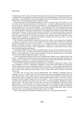 Minha amiga.


É verdade que eu parto, e para uma viagem muito longa e remota, que será como um desaparecimento. E
é verdade ainda que a empreendo assim bruscamente, não por curiosidade de um espírito que já não tem
curiosidades – mas para findar do modo mais condigno e mais belo uma ligação, que, como a nossa, não
deveria nunca ser maculada por uma agonia tormentosa e lenta.
    Decerto, agora que eu dolorosamente reconheço que sobre o nosso tão viçoso e forte amor se vai em
breve exercer a lei universal de perecimento e fim das coisas – eu poderia, poderíamos ambos, tentar, por
um esforço destro e delicado do coração e da inteligência, o seu prolongamento fictício. Mas seria essa
tentativa digna de si, de mim, da nossa lealdade – e da nossa paixão? Não! Só nos prepararíamos assim
um arrastado tormento, sem a beleza dos tormentos que a alma apetece e aceita, nos puros momentos de
fé e todo deslustrado e desfeado por impaciências, recriminações, inconfessados arrependimentos, falsa
ressurreições do desejo, e de todos os enervamentos as saciedade. Não conseguiríamos deter a marcha da
lei inexorável – e um dia nos encontraríamos, um diante do outro, como vazios, irreparavelmente tristes, e
cheios do amargor da luta inútil. E de uma cousa tão pura e sã e luminosa, como foi o nosso amor, só nos
ficaria, presente e pungente, a recordação de destroços e farrapos feitos por nossas mãos, e por elas
rojados com desespero no pó derradeiro de tudo.
    Não! Tal acabar seria intolerável. E depois como toda a luta é ruidosa, e se ano pode nunca disciplinar
e enclausurar no segredo do coração, nós deixaríamos decerto entrever enfim ao mundo um sentimento
que dele escondemos por altivez, não por cautela – e o mundo conheceria o nosso amor justamente
quando ele já perdera a elevação e a grandeza que quase o santificam... De resto, que importa o mundo?
Só para nós, que fomos um para o outro e amplamente o mundo todo, é que devemos evitar ao nosso
amor a lenta decomposição que degrada.
    Para perpétuo orgulho do nosso coração é necessário que desse amor, que tem de perecer como tudo o
que vive, mesmo o Sol – nos fique uma memória tão límpida e perfeita que ela só por si nos possa dar,
durante o porvir melancólico, um pouco dessa felicidade e encanto que o próprio amor nos deu quando
era em nós uma sublime realidade governando o nosso ser.
    A morte, na plenitude da beleza e da força, era considerada pelos antigos como o melhor benefício dos
deuses – sobretudo para os que sobreviviam, porque sempre a face amada que passara lhes permanecia na
memória com o seu natural viço e sã formosura, e não mirrada e deteriorada pela fadiga, pelas lágrimas,
pela desesperança, pelo amor. Assim deve ser também com o nosso amor.
    Por isso mal lhe surpreendi os primeiros desfalecimentos, e, desolado, verifiquei que o tempo o roçara
com a frialdade da sua foice – decidi partir, desaparecer. O nosso amor, minha amiga, será assim como
uma flor milagrosa que cresceu, desabrochou, deu todo o seu aroma – e, nunca cortada, nem sacudida dos
ventos ou das chuvas, nem de leve emurchecida, fica na sua haste solitária, encantando ainda com as suas
cores os nossos olhos quando para ela de longe se volvem, e para sempre, através da idade, e perfumando
a nossa vida.
    Da minha vida sei, pelo menos, que ela perpetuamente será iluminada e perfumada pela sua
lembrança. Eu sou na verdade como um desses pastores que outrora, caminhando pensativamente por
uma colina da Grécia, viam de repente, ante os seus olhos extáticos, Vênus magnífica e amorosa que lhes
abria os braços brancos. Durante um momento o pastor mortal repousava sobre o seio divino, e sentia o
murmúrio do divino suspirar. Depois havia um leve frêmito – e ele só encontrava ante si uma nuvem
recendente que se levantavam se sumia nos ares por entre o vôo claro das pombas. Apanhava seu cajado,
descia a colina... Mas para sempre, através da vida, conservava um deslumbramento inefável. Os anos
poderiam rolar, e o seu gado morrer, e a ventania levar o colmo da sua choupana, e todas as misérias da
velhice sobre ele caírem – que sem cessar sua alma resplandecia, e um sentimento de glória ultra-humano
o elevava acima do transitório e do perecível, porque na fresca manha de Maio, além, sobre o cimo da
colina, ele tivera o seu momento de divinização entre o mirto e o tomilho!
    Adeus, minha amiga. Pela felicidade incomparável que me deu – seja perpetuamente bendita.



                                                                                                 Fradique


                                                   FIM
 