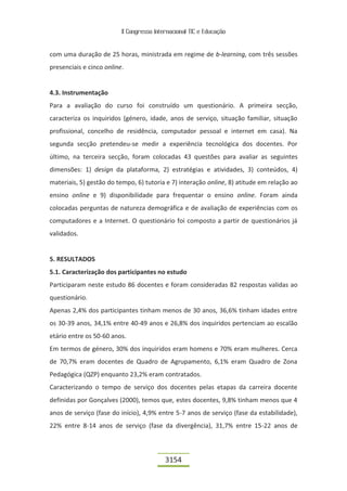 II Congresso Internacional TIC e Educação


com uma duração de 25 horas, ministrada em regime de b-learning, com três sessões
presenciais e cinco online.


4.3. Instrumentação
Para a avaliação do curso foi construído um questionário. A primeira secção,
caracteriza os inquiridos (género, idade, anos de serviço, situação familiar, situação
profissional, concelho de residência, computador pessoal e internet em casa). Na
segunda secção pretendeu-se medir a experiência tecnológica dos docentes. Por
último, na terceira secção, foram colocadas 43 questões para avaliar as seguintes
dimensões: 1) design da plataforma, 2) estratégias e atividades, 3) conteúdos, 4)
materiais, 5) gestão do tempo, 6) tutoria e 7) interação online, 8) atitude em relação ao
ensino online e 9) disponibilidade para frequentar o ensino online. Foram ainda
colocadas perguntas de natureza demográfica e de avaliação de experiências com os
computadores e a Internet. O questionário foi composto a partir de questionários já
validados.


5. RESULTADOS
5.1. Caracterização dos participantes no estudo
Participaram neste estudo 86 docentes e foram consideradas 82 respostas validas ao
questionário.
Apenas 2,4% dos participantes tinham menos de 30 anos, 36,6% tinham idades entre
os 30-39 anos, 34,1% entre 40-49 anos e 26,8% dos inquiridos pertenciam ao escalão
etário entre os 50-60 anos.
Em termos de género, 30% dos inquiridos eram homens e 70% eram mulheres. Cerca
de 70,7% eram docentes de Quadro de Agrupamento, 6,1% eram Quadro de Zona
Pedagógica (QZP) enquanto 23,2% eram contratados.
Caracterizando o tempo de serviço dos docentes pelas etapas da carreira docente
definidas por Gonçalves (2000), temos que, estes docentes, 9,8% tinham menos que 4
anos de serviço (fase do início), 4,9% entre 5-7 anos de serviço (fase da estabilidade),
22% entre 8-14 anos de serviço (fase da divergência), 31,7% entre 15-22 anos de



                                           3154
 