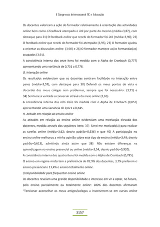 II Congresso Internacional TIC e Educação


Os docentes valorizam a ação do formador relativamente à orientação das actividades
online bem como o feedback atempado e útil por parte do mesmo (média=3,87), com
destaque para 21) O feedback online que recebi do formador foi útil (média=3,90), 22)
O feedback online que recebi do formador foi atempado (3,95), 23) O formador ajudou
a orientar as discussões online. (3,90) e 26) O formador manteve as/os formandas(os)
ocupados (3,91).
A consistência interna dos onze itens foi medida com o Alpha de Cronbach (0,777)
apresentando uma variância de 0,731 a 0,778.
G. Interação online
Os resultados evidenciam que os docentes sentiram facilidade na interação entre
pares (média=3,57), com destaque para 30) Defendi os meus pontos de vista e
discordei dos meus colegas sem problemas, sempre que foi necessário. (3,71) e
34) Senti-me à vontade a conversar através do meio online (3,65).
A consistência interna dos oito itens foi medida com o Alpha de Cronbach (0,852)
apresentando uma variância de 0,821 a 0,845.
H. Atitude em relação ao ensino online
As atitudes em relação ao ensino online evidenciam uma motivação elevada dos
docentes, medida através dos seguintes itens: 37) Senti-me motivado(a) para realizar
as tarefas online (média=3,62; desvio padrão=0,536) e que 40) A participação no
ensino online melhorou a minha opinião sobre este tipo de ensino (média=3,49; desvio
padrão=0,613), admitindo ainda assim que 38)               Não existem diferenças na
aprendizagem no ensino presencial ou online (média=3,54; desvio padrão=0,920).
A consistência interna dos quatro itens foi medida com o Alpha de Cronbach (0,785).
O ensino em regime misto tem a preferência de 82,9% dos docentes, 3,7% preferem o
ensino presencial e 13,4% o ensino totalmente online.
I) Disponibilidade para frequentar ensino online
Os docentes revelam uma grande disponibilidade e interesse em vir a optar, no futuro,
pelo ensino parcialmente ou totalmente online: 100% dos docentes afirmaram
“Tencionar aconselhar os meus amigos/colegas a inscreverem-se em cursos online




                                          3157
 