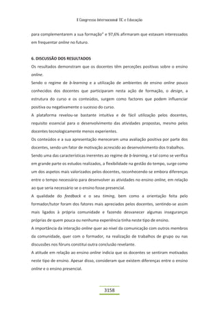 II Congresso Internacional TIC e Educação


para complementarem a sua formação” e 97,6% afirmaram que estavam interessados
em frequentar online no futuro.


6. DISCUSSÃO DOS RESULTADOS
Os resultados demonstram que os docentes têm perceções positivas sobre o ensino
online.
Sendo o regime de b-learning e a utilização de ambientes de ensino online pouco
conhecidos dos docentes que participaram nesta ação de formação, o design, a
estrutura do curso e os conteúdos, surgem como factores que podem influenciar
positiva ou negativamente o sucesso do curso.
A plataforma revelou-se bastante intuitiva e de fácil utilização pelos docentes,
requisito essencial para o desenvolvimento das atividades propostas, mesmo pelos
docentes tecnologicamente menos experientes.
Os conteúdos e a sua apresentação mereceram uma avaliação positiva por parte dos
docentes, sendo um fator de motivação acrescido ao desenvolvimento dos trabalhos.
Sendo uma das características inerentes ao regime de b-learning, e tal como se verifica
em grande parte os estudos realizados, a flexibilidade na gestão do tempo, surge como
um dos aspetos mais valorizados pelos docentes, reconhecendo-se embora diferenças
entre o tempo necessário para desenvolver as atividades no ensino online, em relação
ao que seria necessário se o ensino fosse presencial.
A qualidade do feedback e o seu timing, bem como a orientação feita pelo
formador/tutor foram dos fatores mais apreciados pelos docentes, sentindo-se assim
mais ligados à própria comunidade e fazendo desvanecer algumas inseguranças
próprias de quem pouca ou nenhuma experiência tinha neste tipo de ensino.
A importância da interação online quer ao nível da comunicação com outros membros
da comunidade, quer com o formador, na realização de trabalhos de grupo ou nas
discussões nos fóruns constitui outra conclusão revelante.
A atitude em relação ao ensino online indicia que os docentes se sentiram motivados
neste tipo de ensino. Apesar disso, consideram que existem diferenças entre o ensino
online e o ensino presencial.



                                          3158
 