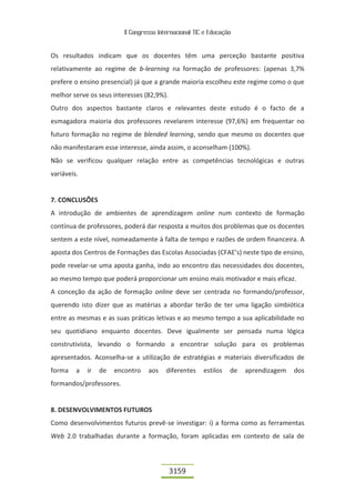 II Congresso Internacional TIC e Educação


Os resultados indicam que os docentes têm uma perceção bastante positiva
relativamente ao regime de b-learning na formação de professores: (apenas 3,7%
prefere o ensino presencial) já que a grande maioria escolheu este regime como o que
melhor serve os seus interesses (82,9%).
Outro dos aspectos bastante claros e relevantes deste estudo é o facto de a
esmagadora maioria dos professores revelarem interesse (97,6%) em frequentar no
futuro formação no regime de blended learning, sendo que mesmo os docentes que
não manifestaram esse interesse, ainda assim, o aconselham (100%).
Não se verificou qualquer relação entre as competências tecnológicas e outras
variáveis.


7. CONCLUSÕES
A introdução de ambientes de aprendizagem online num contexto de formação
contínua de professores, poderá dar resposta a muitos dos problemas que os docentes
sentem a este nível, nomeadamente à falta de tempo e razões de ordem financeira. A
aposta dos Centros de Formações das Escolas Associadas (CFAE’s) neste tipo de ensino,
pode revelar-se uma aposta ganha, indo ao encontro das necessidades dos docentes,
ao mesmo tempo que poderá proporcionar um ensino mais motivador e mais eficaz.
A conceção da ação de formação online deve ser centrada no formando/professor,
querendo isto dizer que as matérias a abordar terão de ter uma ligação simbiótica
entre as mesmas e as suas práticas letivas e ao mesmo tempo a sua aplicabilidade no
seu quotidiano enquanto docentes. Deve igualmente ser pensada numa lógica
construtivista, levando o formando a encontrar solução para os problemas
apresentados. Aconselha-se a utilização de estratégias e materiais diversificados de
forma    a   ir   de   encontro    aos    diferentes    estilos   de   aprendizagem   dos
formandos/professores.


8. DESENVOLVIMENTOS FUTUROS
Como desenvolvimentos futuros prevê-se investigar: i) a forma como as ferramentas
Web 2.0 trabalhadas durante a formação, foram aplicadas em contexto de sala de



                                           3159
 