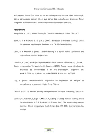 II Congresso Internacional TIC e Educação


aula, com os alunos ii) os impactos nas aprendizagens dos alunos e níveis de interação
com a comunidade escolar iii) em que partes dos currículos das disciplinas foram
integradas as ferramentas da Web 2.0 apreendidas durante a formação.


REFERÊNCIAS
Amiguinho, A. (1992). Viver a Formação, Construir a Mudança. Lisboa: Educa/ICE.


Bonk, C. J. & Graham, C. R. (Eds.). (2006). Handbook of blended learning: Global
       Perspectives, local designs. San Francisco, CA: Pfeiffer Publishing.


Collis, B. & Moonen, J. (2001). Flexible learning in a digital world: Experiences and
       expectations. London: Kogan-Page.


Cortesão, L. (1991). Formação: algumas expectativas e limites. Inovação, 4 (1), 93-99.
Costa, L.; Junqueira, V.; Martinho, C.; Fecuri, J. (2003). Redes – uma introdução às
       dinâmicas da conectividade e da auto-organização,. Disponível em:
       www.sits2008.org.br/oktiva.net/anexo/81423. Acesso em: 10/03/12.


Day, C. (2001). Desenvolvimento Profissional de Professores. Os desafios da
       aprendizagem permanente. Porto: Porto Editora.


Driscoll, M. (2002). Blended learning: Let's get beyond the hype. E-Learning, 3(3), p. 54.


Dziuban, C., Hartman, J., Juge, F., Moskal, P., & Sorg, S. (2006). Blended learning enters
       the mainstream. In C. J. Bonk & C. R. Graham (Eds.), The handbook of blended
       learning: Global perspectives, local designs (pp. 195-208). San Francisco, CA:
       Pfeiffer.




                                           3160
 