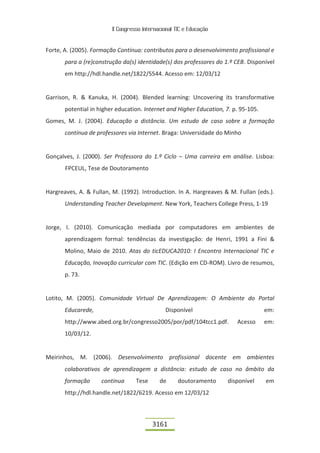 II Congresso Internacional TIC e Educação


Forte, A. (2005). Formação Contínua: contributos para o desenvolvimento profissional e
       para a (re)construção da(s) identidade(s) dos professores do 1.º CEB. Disponível
       em http://hdl.handle.net/1822/5544. Acesso em: 12/03/12


Garrison, R. & Kanuka, H. (2004). Blended learning: Uncovering its transformative
       potential in higher education. Internet and Higher Education, 7. p. 95-105.
Gomes, M. J. (2004). Educação a distância. Um estudo de caso sobre a formação
       contínua de professores via Internet. Braga: Universidade do Minho


Gonçalves, J. (2000). Ser Professora do 1.º Ciclo – Uma carreira em análise. Lisboa:
       FPCEUL, Tese de Doutoramento


Hargreaves, A. & Fullan, M. (1992). Introduction. In A. Hargreaves & M. Fullan (eds.).
       Understanding Teacher Development. New York, Teachers College Press, 1-19


Jorge, I. (2010). Comunicação mediada por computadores em ambientes de
       aprendizagem formal: tendências da investigação: de Henri, 1991 a Fini &
       Molino, Maio de 2010. Atas do ticEDUCA2010: I Encontro Internacional TIC e
       Educação, Inovação curricular com TIC. (Edição em CD-ROM). Livro de resumos,
       p. 73.


Lotito, M. (2005). Comunidade Virtual De Aprendizagem: O Ambiente do Portal
       Educarede,                              Disponível                            em:
       http://www.abed.org.br/congresso2005/por/pdf/104tcc1.pdf.         Acesso      em:
       10/03/12.


Meirinhos, M. (2006). Desenvolvimento profissional docente em ambientes
       colaborativos de aprendizagem a distância: estudo de caso no âmbito da
       formação      continua      Tese      de      doutoramento     disponível     em
       http://hdl.handle.net/1822/6219. Acesso em 12/03/12



                                          3161
 