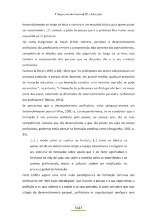 II Congresso Internacional TIC e Educação


desenvolvimento ao longo de toda a carreira é um requisito básico para quem quiser
ser reconhecido (…)”; contudo a parte da pessoa que é o professor fica muitas vezes
esquecida neste processo.
Tal como Hargreaves & Fullan (1992) referem, perceber o desenvolvimento
profissional dos professores envolve a compreensão, não somente dos conhecimentos,
competências e atitudes que aqueles vão adquirindo ao longo da carreira, mas
também a compreensão das pessoas que os docentes são e o seu contexto
profissional.
Pacheco & Flores (1999, p.10), refere que “os professores são atores indispensáveis no
processo curricular e porque deles depende, em grande medida, qualquer propósito
de inovação educativa, a sua formação constitui uma vertente que não se pode
escamotear”; no entanto, “a formação de professores em Portugal não tem, na maior
parte das vezes, valorizado as dimensões de desenvolvimento pessoal e profissional
dos professores” (Nóvoa, 1991).
Se pensarmos que o desenvolvimento profissional inclui obrigatoriamente um
desenvolvimento pessoal (Nias, 2001) e, consequentemente, se se considerar que a
formação é um processo realizado pela pessoa, na pessoa, pois são as suas
competências pessoais que são desenvolvidas e que são postas em ação no campo
profissional, podemos então pensar na formação contínua como (Amiguinho, 1992, p.
34):
       (…) o modo como os sujeitos se formam; (…) como os adultos se
       apropriam de um determinado tempo e espaço educativos e o integram no
       seu percurso de formação; sobre aquilo que é de facto significativo e
       formador na vida de cada um; sobre a maneira como as experiências e os
       saberes profissionais, sociais e culturais podem ser mobilizados no
       processo global de formação.
Forte (2005) sugere uma nova visão paradigmática da formação contínua dos
professores em “três eixos estratégicos” que incluem a pessoa e a sua experiência; a
profissão e os seus saberes e a escola e os seus projetos. O autor considera que esta
trilogia do desenvolvimento pessoal, profissional e organizacional configura uma



                                          3147
 