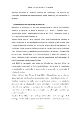 II Congresso Internacional TIC e Educação


conceção inovadora da formação contínua dos professores, em oposição aos
paradigmas dominantes. Estas três dimensões devem, no entanto, ser consideradas no
seu todo.


2.2. O b-learning como modalidade de formação
O conceito de b-learning não tem uma definição universal, nem é particularmente
científico. A definição de Collis e Moonen (2001) refere a hibridez entre a
aprendizagem online e aprendizagem presencial, em que a componente online se
torna uma extensão da aula presencial.
Posteriormente, Driscoll (2002) definiu-o como uma combinação de métodos de
ensino - o princípio da miscigenação entre o ensino presencial e através da Web. Rovai
e Jordan (2004) referem-se-lhe em termos de uma combinação das vantagens da
modalidade online com a aprendizagem presencial e reconhecem que a modalidade
mista diminui o sentimento de isolamento dos estudantes, e Garrison e Kanuka (2004)
concluem que a aprendizagem mista é consistente com os valores das instituições de
ensino tradicionais, reconhecendo-lhe potencial para melhorar a eficácia, através de
experiências de aprendizagem significativas.
Bonk (2006), o investigador mais citado nas definições de b-learning, define esta
miscigenação, integrando três elementos definidores: a combinação de modalidades
de distribuição, a combinação de ensino online e presencial e a combinação de
métodos de ensino;
Dziuban, Hartman, Juge, Moskal, & Sorg (2006: 197) consideram que o b-learning
“possui potencial transformativo, porque pode mudar a aprendizagem online (…) e
introduzir mudanças no modo como os professores ensinam e os estudantes
aprendem, [com a introdução] de novas estratégias e recursos”, atribuindo-lhe
potencial para capitalizar as vantagens das modalidades presencial e online e
desenvolver as competências de comunicação e de informação necessárias aos
profissionais do futuro.
Tsai, Shen & Tsai (2011), reconhecendo que a formação e o ensino em regime de b-
learning é uma das tendências com maior desenvolvimento em contexto educacionais,



                                            3148
 