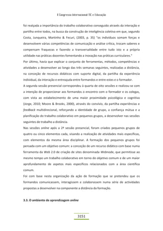 II Congresso Internacional TIC e Educação


foi realçada a importância do trabalho colaborativo conseguido através da interação e
partilha entre todos, na busca da construção de inteligência coletiva em que, segundo
Costa, Junqueira, Martinho & Fecuri, (2003, p. 35) “os indivíduos somam forças e
desenvolvem várias competências de comunicação e análise crítica, trocam saberes e
compensam fraquezas e fazendo a transversalidade entre tudo isto e a própria
utilidade nas práticas docentes fomentando a inovação nas práticas curriculares.”
Por último, havia que explicar o conjunto de ferramentas, métodos, competências e
atividades a desenvolver ao longo das três semanas seguintes, realizadas a distância,
na conceção de recursos didáticos com suporte digital, da partilha da experiência
individual, da interação e entreajuda entre formandos e entre estes e o formador.
A segunda sessão presencial correspondeu à quarta de oito sessões e realizou-se com
a intenção de proporcionar aos formandos o encontro com o formador e os colegas,
com vista ao estabelecimento de uma maior proximidade psicológica e cognitiva
(Jorge, 2010; Moore & Brooks, 2000), através do convívio, da partilha experiências e
feedback multidirecional, reforçando a identidade de grupo, a confiança mútua e a
planificação do trabalho colaborativo em pequenos grupos, a desenvolver nas sessões
seguintes de trabalho a distância.
Nas sessões online após a 2ª sessão presencial, foram criados pequenos grupos de
quatro ou cinco elementos cada, visando a realização de atividades mais específicas,
com elementos da mesma área disciplinar. A formação dos pequenos grupos foi
pensada com um objetivo comum: a conceção de um recurso didático com base numa
ferramenta da Web 2.0 de criação de sites denominada Webnode, que permitisse ao
mesmo tempo um trabalho colaborativo em torno do objetivo comum e de um maior
aprofundamento de aspetos mais específicos relacionados com a área científica
comum.
Foi com base nesta organização da ação de formação que se pretendeu que os
formandos comunicassem, interagissem e colaborassem numa série de actividades
propostas a desenvolver na componente a distância da formação.


3.3. O ambiente de aprendizagem online



                                          3151
 