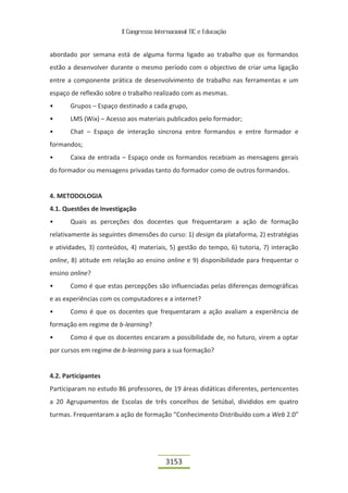 II Congresso Internacional TIC e Educação


abordado por semana está de alguma forma ligado ao trabalho que os formandos
estão a desenvolver durante o mesmo período com o objectivo de criar uma ligação
entre a componente prática de desenvolvimento de trabalho nas ferramentas e um
espaço de reflexão sobre o trabalho realizado com as mesmas.
•      Grupos – Espaço destinado a cada grupo,
•      LMS (Wix) – Acesso aos materiais publicados pelo formador;
•      Chat – Espaço de interação síncrona entre formandos e entre formador e
formandos;
•      Caixa de entrada – Espaço onde os formandos recebiam as mensagens gerais
do formador ou mensagens privadas tanto do formador como de outros formandos.


4. METODOLOGIA
4.1. Questões de Investigação
•      Quais as perceções dos docentes que frequentaram a ação de formação
relativamente às seguintes dimensões do curso: 1) design da plataforma, 2) estratégias
e atividades, 3) conteúdos, 4) materiais, 5) gestão do tempo, 6) tutoria, 7) interação
online, 8) atitude em relação ao ensino online e 9) disponibilidade para frequentar o
ensino online?
•      Como é que estas percepções são influenciadas pelas diferenças demográficas
e as experiências com os computadores e a internet?
•      Como é que os docentes que frequentaram a ação avaliam a experiência de
formação em regime de b-learning?
•      Como é que os docentes encaram a possibilidade de, no futuro, virem a optar
por cursos em regime de b-learning para a sua formação?


4.2. Participantes
Participaram no estudo 86 professores, de 19 áreas didáticas diferentes, pertencentes
a 20 Agrupamentos de Escolas de três concelhos de Setúbal, divididos em quatro
turmas. Frequentaram a ação de formação “Conhecimento Distribuído com a Web 2.0”




                                          3153
 