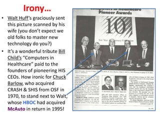 Irony…
• Walt Huff’s graciously sent
this picture scanned by his
wife (you don’t expect we
old folks to master new
technology do you?)
• It’s a wonderful tribute Bill
Child’s “Computers in
Healthcare” paid to the
founders of pioneering HIS
CEOs. How ironic for Chuck
Barlow, who acquired
CRASH & SHIS from OSF in
1970, to stand next to Walt,
whose HBOC had acquired
McAuto in return in 1995!

 