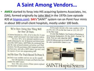 A Saint Among Vendors…
• AMEX started its foray into HIS acquiring Systems Associates, Inc.
(SAI), formed originally by John Weil in the 1970s (see episode
#20 at hispros.com). SAI’s“SAINT” system ran on Point Four minis
in about 300 small client hospitals, mostly under 100 beds.

 