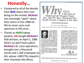Honestly…
• Compared to all of the denials
from IBAX about their ever
being on the market, McAuto
was amazingly “open” about
their status in this 1988 ad.
We’ve never seen such
openness in HIS since…
• Thanks to AMEX’sdeep
pockets, SAI bought McAuto’s
HSD division, on April 1, 1989
(that’s no April Fool’s joke!).
McAuto’s St. Louis operations
brought over a thousand
clients and 1,100 employees to
SAI, whose ≈300 FTEs stayed in
their Charlotte HQ offices.

 