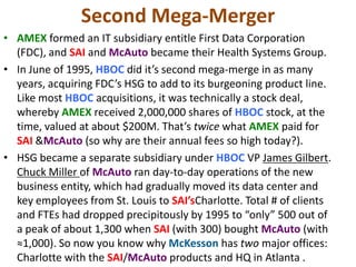 Second Mega-Merger
• AMEX formed an IT subsidiary entitle First Data Corporation
(FDC), and SAI and McAuto became their Health Systems Group.
• In June of 1995, HBOC did it’s second mega-merge in as many
years, acquiring FDC’s HSG to add to its burgeoning product line.
Like most HBOC acquisitions, it was technically a stock deal,
whereby AMEX received 2,000,000 shares of HBOC stock, at the
time, valued at about $200M. That’s twice what AMEX paid for
SAI &McAuto (so why are their annual fees so high today?).
• HSG became a separate subsidiary under HBOC VP James Gilbert.
Chuck Miller of McAuto ran day-to-day operations of the new
business entity, which had gradually moved its data center and
key employees from St. Louis to SAI’sCharlotte. Total # of clients
and FTEs had dropped precipitously by 1995 to “only” 500 out of
a peak of about 1,300 when SAI (with 300) bought McAuto (with
≈1,000). So now you know why McKesson has two major offices:
Charlotte with the SAI/McAuto products and HQ in Atlanta .

 