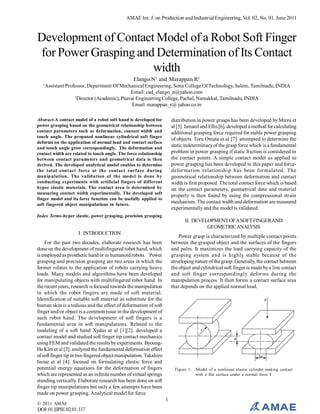 AMAE Int. J. on Production and Industrial Engineering, Vol. 02, No. 01, June 2011

Development of Contact Model of a Robot Soft Finger
for Power Grasping and Determination of Its Contact
width
Elango.N1 and Marappan.R2
1

Assistant Professor, Department Of Mechanical Engineering, Sona College Of Technology, Salem, Tamilnadu, INDIA
Email: cad_elango_n@yahoo.com
2
Director (Academic), Paavai Engineering College, Pachal, Namakkal, Tamilnadu, INDIA
Email: marappan_r@ yahoo.co.in

Abstract-A contact model of a robot soft hand is developed for
power grasping based on the geometrical relationship between
contact parameters such as deformation, contact width and
touch angle. The proposed nonlinear cylindrical soft finger
deforms on the application of normal load and contact surface
and touch angle grow correspondingly. The deformation and
contact width are related to touch angle. The force relationship
between contact parameters and geometrical data is then
derived. The developed analytical model enables to determine
the total contact force at the contact surface during
manipulation. The validation of the model is done by
conducting experiments with artificial fingers of different
hyper elastic materials. The contact area is determined by
measuring contact width experimentally. The developed soft
finger model and its force function can be usefully applied to
soft fingered object manipulations in future.

distribution in power grasps has been developed by Mirza et
al [5]. Ismaeil and Ellis [6]. developed a method for calculating
additional grasping force required for stable power grasping
of objects. Toru Omata et al [7]. attempted to determine the
static indeterminacy of the grasp force which is a fundamental
problem in power grasping if static friction is considered in
the contact points. A simple contact model as applied to
power grasping has been developed in this paper and forcedeformation relationship has been formulated. The
geometrical relationship between deformation and contact
width is first proposed. The total contact force which is based
on the contact parameters, geometrical data and material
property is then found by using the compressional strain
mechanism. The contact width and deformation are measured
experimentally and the model is validated.

Index Terms-hyper elastic, power grasping, precision grasping

II. DEVELOPMENT OF A SOFT FINGER AND
GEOMETRIC ANALYSIS
I. INTRODUCTION

Power grasp is characterized by multiple contact points
between the grasped object and the surfaces of the fingers
and palm. It maximizes the load carrying capacity of the
grasping system and is highly stable because of the
enveloping nature of the grasp. Generally, the contact between
the object and cylindrical soft finger is made by a line contact
and soft finger correspondingly deforms during the
manipulation process. It then forms a contact surface area
that depends on the applied normal load.

For the past two decades, elaborate research has been
done on the development of multifingered robot hand, which
is employed as prosthetic hand or in humanoid robots. Power
grasping and precision grasping are two areas in which the
former relates to the application of robots carrying heavy
loads. Many models and algorithms have been developed
for manipulating objects with multifingered robot hand. In
the recent years, research is focused towards the manipulation
in which the robot fingers are made of soft material.
Identification of suitable soft material as substitute for the
human skin is a tedious and the effect of deformation of soft
finger and/or object is a common issue in the development of
such robot hand. The development of soft fingers is a
fundamental area in soft manipulations. Related to the
modeling of a soft hand Xydas et al [1][2]. developed a
contact model and studied soft finger tip contact mechanics
using FEM and validated the results by experiments. ByoungHo Kim et al [3]. analyzed the fundamental deformation effect
of soft finger tip in two fingered object manipulation. Takahiro
Inoue et al [4]. focused on formulating elastic force and
potential energy equations for the deformation of fingers
which are represented as an infinite number of virtual springs
standing vertically. Elaborate research has been done on soft
finger tip manipulations but only a few attempts have been
made on power grasping. Analytical model for force
© 2011 AMAE

DOI: 01.IJPIE.02.01.117

Figure 1. .Model of a nonlinear elastic cylinder making contact
with a flat surface under a normal force F

1

 
