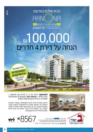 ‫שלנו‬ ‫ירושלים‬ | 117 '‫מס‬ ‫מגזין‬ | 2016 - ‫ספטמבר‬3
100,000
/ ‫מרפסות‬ ‫עם‬ ‫חדרים‬ 3 ,4 ,4.5 ‫דירות‬ :‫לבחירתכם‬
‫ופנטהואזים‬ ‫פנטקוטג’ים‬ ‫סוכה‬ ‫מרפסות‬ / ‫גדולות‬ ‫גינות‬
.‫ענקיות‬ ‫מרפסות‬ ‫עם‬ ‫חדרים‬ 6 ,5 ‫מפוארים‬
‫היוקרתית‬ ‫בשכונה‬ ,‫אקסקלוסיב‬ ‫ארנונה‬ ‫החדש‬ ‫המגורים‬ ‫פרויקט‬
‫סביבה‬ ,‫חדשנית‬ ‫ארכיטקטורה‬ ‫בין‬ ‫משלב‬ ,‫ירושלים‬ ‫של‬ ‫והוותיקה‬
‫התרבות‬ ‫למרכזי‬ ‫וקרבה‬ ‫נשימה‬ ‫עוצר‬ ‫נוף‬ ,‫ירוק‬ ‫פארק‬ ‫פסטורלית‬
‫החיים‬ ‫איכות‬ ‫את‬ ‫מחדש‬ ‫להגדיר‬ ‫נדירה‬ ‫הזדמנות‬ ‫זוהי‬ .‫והקניות‬
.‫אקסקלוסיבי‬ ‫להרגיש‬ ‫ולהתחיל‬ ‫שלכם‬
*8567 www.b-yair.co.il -‫ב‬ ‫אותנו‬ ‫חפשו‬
‫ישראל‬ ‫שרי‬ | ‫אקסלוסיב‬ ‫ארנונה‬ | ‫האומה‬ ‫משכנות‬ :‫בשיווק‬ ‫עוד‬
fac e b o o k
.‫.ח‬‫ל‬.‫ט‬ .‫עת‬ ‫בכל‬ ‫המבצע‬ ‫את‬ ‫להפסיק‬ ‫רשאית‬ ‫החברה‬ .‫החברה‬ ‫לתקנון‬ ‫בכפוף‬
‫בלבד‬ B ‫בבנין‬ ‫חדרים‬ 4 ‫לדירות‬ ‫המבצע‬ .‫מהדירות‬ ‫בחלק‬ ‫סוכה‬ ‫מרפסות‬
‫חדרים‬4‫דירת‬‫על‬‫הנחה‬
‫ל‬‫ש‬‫ק‬‫וו‬‫שי‬‫ה‬‫ל‬‫ח‬‫ה‬
‫ם‬‫י‬‫ז‬‫ו‬‫א‬‫ה‬‫ט‬‫נ‬‫פ‬‫ה‬
‫ם‬‫י‬‫ס‬‫ק‬‫ל‬‫פ‬‫ו‬‫ד‬‫ה‬‫ו‬
‫ר‬‫ת‬‫יו‬‫ב‬‫ם‬‫פי‬‫הי‬
‫ה‬‫נ‬‫נו‬‫ר‬‫א‬‫ב‬
 