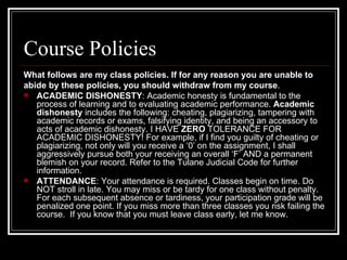 Course Policies What follows are my class policies. If for any reason you are unable to  abide by these policies, you should withdraw from my course . ACADEMIC DISHONESTY : Academic honesty is fundamental to the process of learning and to evaluating academic performance.  Academic   dishonesty  includes the following: cheating, plagiarizing, tampering with academic records or exams, falsifying identity, and being an accessory to acts of academic dishonesty. I HAVE  ZERO  TOLERANCE FOR ACADEMIC DISHONESTY! For example, if I find you guilty of cheating or plagiarizing, not only will you receive a ‘0’ on the assignment, I shall aggressively pursue both your receiving an overall ‘F’ AND a permanent blemish on your record. Refer to the Tulane Judicial Code for further information. ATTENDANCE : Your attendance is required. Classes begin on time. Do NOT stroll in late. You may miss or be tardy for one class without penalty. For each subsequent absence or tardiness, your participation grade will be penalized one point. If you miss more than three classes you risk failing the course.  If you know that you must leave class early, let me know. 