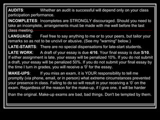 AUDITS :  Whether an audit is successful will depend only on your class participation performance. INCOMPLETES :  Incompletes are STRONGLY discouraged. Should you need to take an incomplete, arrangements must be made with me well before the last class meeting.  LANGUAGE :  Feel free to say anything to me or to your peers, but tailor your remarks so as not to be uncivil or abusive. (See my "warning" below.)  LATE-STARTS :  There are no special dispensations for late-start students.  LATE WORK :  A draft of your essay is due  4/16 . Your final essay is due  5/10 . If either assignment is late, your essay will be penalized 10%. If you do not submit a draft, your essay will be penalized 50%. If you do not submit your final essay by the time I turn in grades, you will receive a '0' for the essay. MAKE-UPS :  If you miss an exam, it is YOUR responsibility to tell me promptly (via phone, email, or in person) what extreme circumstances prevented your presence in class. Failing to do so will result in your receiving a ‘0’ on the exam. Regardless of the reason for the make-up, if I give one, it will be harder than the original. Make-up exams are bad, bad things. Don't be tempted by them.   
