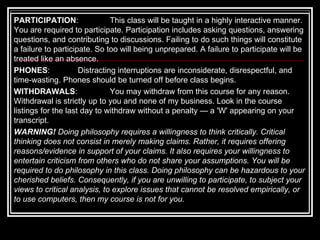 PARTICIPATION :  This class will be taught in a highly interactive manner. You are required to participate. Participation includes asking questions, answering questions, and contributing to discussions. Failing to do such things will constitute a failure to participate. So too will being unprepared. A failure to participate will be treated like an absence. PHONES :  Distracting interruptions are inconsiderate, disrespectful, and time-wasting. Phones should be turned off before class begins.  WITHDRAWALS :  You may withdraw from this course for any reason. Withdrawal is strictly up to   you   and none of my business. Look in the course listings for the last day to withdraw without a penalty — a 'W' appearing on your transcript.  WARNING!  Doing philosophy requires a willingness to think critically. Critical thinking does not consist in merely making claims. Rather, it requires offering reasons/evidence in support of your claims. It also requires your willingness to entertain criticism from others who do not share your assumptions. You will be required to do philosophy in this class. Doing philosophy can be hazardous to your cherished beliefs. Consequently, if you are unwilling to participate, to subject your views to critical analysis, to explore issues that cannot be resolved empirically, or to use computers, then my course is not for you.   