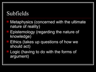 Subfields Metaphysics (concerned with the ultimate nature of reality) Epistemology (regarding the nature of knowledge) Ethics (takes up questions of how we should act) Logic (having to do with the forms of argument) 