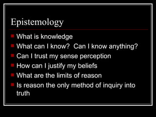 Epistemology What is knowledge What can I know?  Can I know anything? Can I trust my sense perception How can I justify my beliefs What are the limits of reason Is reason the only method of inquiry into truth 