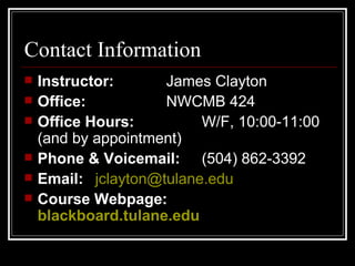 Contact Information Instructor: James Clayton Office:  NWCMB 424 Office Hours: W/F, 10:00-11:00 (and by appointment) Phone & Voicemail: (504) 862-3392 Email:  [email_address]   Course Webpage:  blackboard.tulane.edu 