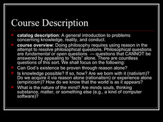 Course Description catalog description : A general introduction to problems concerning knowledge, reality, and conduct. course overview : Doing philosophy requires using reason in the attempt to resolve philosophical questions. Philosophical questions are  fundamental  or  open  questions  — questions that CANNOT be answered by appealing to “facts” alone. There are countless questions of this sort. We shall focus on the following:  Can God’s existence be proven through reason alone? Is knowledge possible? If so, how? Are we born with it (nativism)? Do we acquire it via reason alone (rationalism) or experience alone (empiricism)? How do we know that the world is as it appears? What is the nature of the mind? Are minds souls, thinking substance, matter, or something else (e.g., a kind of computer software)? 