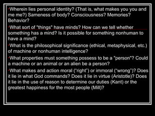 Wherein lies personal identity? (That is, what makes you you and me me?) Sameness of body? Consciousness? Memories? Behavior? What sort of "things" have minds? How can we tell whether something has a mind? Is it possible for something nonhuman to have a mind?  What is the philosophical significance (ethical, metaphysical, etc.) of machine or nonhuman intelligence? What properties must something possess to be a "person"? Could a machine or an animal or an alien be a person?  What makes and action moral (“right”) or immoral (“wrong”)? Does it lie in what God commands? Does it lie in virtue (Aristotle)? Does it lie in the use of reason to determine our duties (Kant) or the greatest happiness for the most people (Mill)?  
