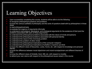 Learning Objectives Upon successfully completing this course, students will be able to do the following: to recognize philosophical questions and problems to know the various subfields of philosophy and the sorts of questions dealt with by philosophers in those areas to read philosophical texts to evaluate the cogency of arguments informally to understand cosmological, teleological, and ontological arguments for the existence of God (and the problems associated with each of those arguments) to understand the philosophical problems associated with the nature of minds and persons to understand the philosophical problems associated with personal identity to understand the nature of the mind-body problem to understand the problem of other minds to understand the philosophical implications of the computer metaphor to understand the philosophical implications of whether a machine can think to know the different views of Descartes, Locke, Hume, etc. with respect to knowledge and personal identity to know the difference between moral objectivism and moral nonobjectivism and different theories of each to know the different views of Aristotle, Kant, Mill, etc. with respect to morality  to defend your own claims with respect to the philosophical issues raised in this course 