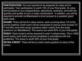 PARTICIPATION : You are required to be prepared for class and to participate. Your participation is worth 15% of your final grade. Its value will be based on your preparedness, attendance, tardiness, and both the quantity and quality of your in-class contributions.  In addition, you will be required to provide via Blackboard a short answer to a question given each week. EXAMS : There will be  2  in-class exams, each covering about 1/2 of the course material. Each exam will be composed of various short answer (T/F and MC) and short essay questions taken mainly from the study questions (on BlackBoard). The exams are worth 60% of your final grade. ESSAY : Each student will be required to write  1  critical essay. The (  1500 word) essay (and draft) must be completed in accordance with the guidelines. The essay is worth 25% of your final grade. EXTRA CREDIT : There will be an extra credit question on each of the exams.  