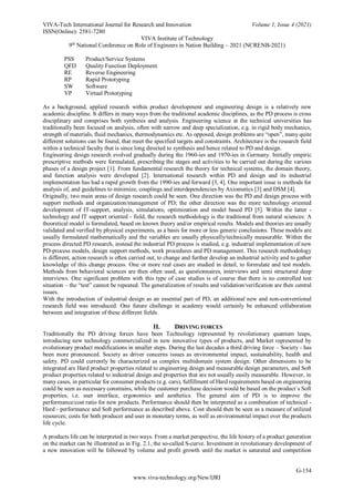 VIVA-Tech International Journal for Research and Innovation Volume 1, Issue 4 (2021)
ISSN(Online): 2581-7280
VIVA Institute of Technology
9th
National Conference on Role of Engineers in Nation Building – 2021 (NCRENB-2021)
G-154
www.viva-technology.org/New/IJRI
PSS Product/Service Systems
QFD Quality Function Deployment
RE Reverse Engineering
RP Rapid Prototyping
SW Software
VP Virtual Prototyping
As a background, applied research within product development and engineering design is a relatively new
academic discipline. It differs in many ways from the traditional academic disciplines, as the PD process is cross
disciplinary and comprises both synthesis and analysis. Engineering science at the technical universities has
traditionally been focused on analysis, often with narrow and deep specialization, e.g. in rigid body mechanics,
strength of materials, fluid mechanics, thermodynamics etc. As opposed, design problems are “open”, many quite
different solutions can be found, that meet the specified targets and constraints. Architecture is the research field
within a technical faculty that is since long directed to synthesis and hence related to PD and design.
Engineering design research evolved gradually during the 1960-ies and 1970-ies in Germany. Initially empiric
prescriptive methods were formulated, prescribing the stages and activities to be carried out during the various
phases of a design project [1]. From fundamental research the theory for technical systems, the domain theory,
and function analysis were developed [2]. International research within PD and design and its industrial
implementation has had a rapid growth from the 1990-ies and forward [3, 4]. One important issue is methods for
analysis of, and guidelines to minimize, couplings and interdependencies by Axiomatics [3] and DSM [4].
Originally, two main areas of design research could be seen. One direction was the PD and design process with
support methods and organization/management of PD; the other direction was the more technology oriented
development of IT-support, analysis, simulations, optimization and model based PD [5]. Within the latter -
technology and IT support oriented - field, the research methodology is the traditional from natural sciences: A
theoretical model is formulated, based on known theory and/or empirical results. Models and theories are usually
validated and verified by physical experiments, as a basis for more or less generic conclusions. These models are
usually formulated mathematically and the variables are usually physically/technically measurable. Within the
process directed PD research, instead the industrial PD process is studied, e.g. industrial implementation of new
PD-process models, design support methods, work procedures and PD management. This research methodology
is different, action research is often carried out, to change and further develop an industrial activity and to gather
knowledge of this change process. One or more real cases are studied in detail, to formulate and test models.
Methods from behavioral sciences are then often used, as questionnaires, interviews and semi structured deep
interviews. One significant problem with this type of case studies is of course that there is no controlled test
situation – the “test” cannot be repeated. The generalization of results and validation/verification are then central
issues.
With the introduction of industrial design as an essential part of PD, an additional new and non-conventional
research field was introduced. One future challenge in academy would certainly be enhanced collaboration
between and integration of these different fields.
II. DRIVING FORCES
Traditionally the PD driving forces have been Technology represented by revolutionary quantum leaps,
introducing new technology commercialized in new innovative types of products, and Market represented by
evolutionary product modifications in smaller steps. During the last decades a third driving force – Society - has
been more pronounced. Society as driver concerns issues as environmental impact, sustainability, health and
safety. PD could currently be characterized as complex multidomain system design. Other dimensions to be
integrated are Hard product properties related to engineering design and measurable design parameters, and Soft
product properties related to industrial design and properties that are not usually easily measurable. However, in
many cases, in particular for consumer products (e.g. cars), fulfillment of Hard requirements based on engineering
could be seen as necessary constrains, while the customer purchase decision would be based on the product´s Soft
properties, i.e. user interface, ergonomics and aesthetics. The general aim of PD is to improve the
performance/cost ratio for new products. Performance should then be interpreted as a combination of technical -
Hard - performance and Soft performance as described above. Cost should then be seen as a measure of utilized
resources; costs for both producer and user in monetary terms, as well as environmental impact over the products
life cycle.
A products life can be interpreted in two ways. From a market perspective, the life history of a product generation
on the market can be illustrated as in Fig. 2.1, the so-called S-curve. Investment in revolutionary development of
a new innovation will be followed by volume and profit growth until the market is saturated and competition
 