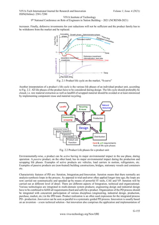 VIVA-Tech International Journal for Research and Innovation Volume 1, Issue 4 (2021)
ISSN(Online): 2581-7280
VIVA Institute of Technology
9th
National Conference on Role of Engineers in Nation Building – 2021 (NCRENB-2021)
G-155
www.viva-technology.org/New/IJRI
increases. Finally, defensive investments for cost reductions will not be sufficient and the product family has to
be withdrawn from the market and be replaced.
Fig. 2.1 Product life cycle on the market, “S-curve”
Another interpretation of a product´s life cycle is the various life phases of an individual product unit, according
to Fig. 2.2. All life phases of the product have to be considered during design. The life cycle should preferably be
closed, i.e. raw material extraction as well as landfill of scrapped material should be avoided or at least minimized
by implementing component reuse and material recycling.
Fig. 2.2 Product Life phases for a product unit
Environmentally-wise, a product can be active having its major environmental impact in the use phase, during
operation. A passive product, on the other hand, has its major environmental impact during the production and
scrapping life phases. Examples of active products are vehicles, load carriers in motion, refrigerators, etc.
Examples of passive products are (non-heated) building constructions, bridges, stationary vessels and containers
etc.
Characteristic features of PD are: Iteration, Integration,and Innovation. Iteration means that there normally are
analysis-synthesis loops in the process. As opposed to trial-and-error often applied longer time ago, the loops are
now carried out systematically and speeded up by means of powerful IT tools, CAE and VP. Iteration will be
carried out at different level of detail. There are different aspects of Integration, technical and organizational.
Various technologies are integrated in multi-domain system products; engineering design and industrial design
have to be combined to fulfill all requirements (hard and soft) for a product. Organization of the PD process should
be integrated with concurrent participation of various disciplines (engineering, industrial design, production,
purchase, market, etc.) in the IPD team. Product realization is an often used expression for the integrated process
PD - production. Innovation can be seen as parallel to a systematic guided PD process. Innovation is usually based
on an invention – a new technical solution - but innovation also comprises the application and implementation of
 