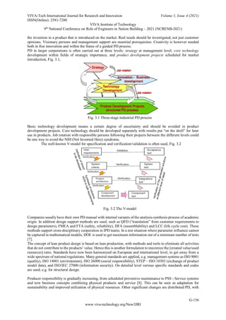 VIVA-Tech International Journal for Research and Innovation Volume 1, Issue 4 (2021)
ISSN(Online): 2581-7280
VIVA Institute of Technology
9th
National Conference on Role of Engineers in Nation Building – 2021 (NCRENB-2021)
G-156
www.viva-technology.org/New/IJRI
the invention in a product that is introduced on the market. Real needs should be investigated, not just customer
opinions. Visionary persons and management support are essential prerequisites. Creativity is however needed
both in free innovation and within the frame of a guided PD process.
PD in larger corporations is often carried out at three levels: strategy at management level; core technology
development within fields of strategic importance, and product development projects scheduled for market
introduction, Fig. 3.1,
Fig. 3.1 Three-stage industrial PD process
Basic technology development means a certain degree of uncertainty and should be avoided in product
development projects. Core technology should be developed separately with results put “on the shelf” for later
use in products. Job rotation with responsible persons following their projects between the different levels could
be one way to avoid the NIH (Not Invented Here) syndrome.
The well-known V-model for specification and verification/validation is often used, Fig. 3.2
Fig. 3.2 The V-model
Companies usually have their own PD manual with internal variants of the analysis-synthesis process of academic
origin. In addition design support methods are used, such as QFD (“translation” from customer requirements to
design parameters), FMEA and FTA (safety, reliability), DFA (assemblability) and LCC (life cycle cost). These
methods support cross-disciplinary cooperation in IPD teams. In a test situation where parameter influence cannot
be captured in mathematical models, DOE is used to get maximum information out of a minimum number of tests
[7].
The concept of lean product design is based on lean production, with methods and tools to eliminate all activities
that do not contribute to the products’ value. Hence this is another formulation to maximize the [created value/used
resources] ratio. Standards have now been harmonized on European and international level, to get away from a
wide spectrum of national regulations. Many general standards are applied, e.g. management systems as ISO 9001
(quality), ISO 14001 (environment), ISO 26000 (social responsibility), STEP – ISO 10303 (exchange of product
model data), and ISO/IEC 27000 (information security). On detailed level various specific standards and codes
are used, e.g. for structural design.
Producer responsibility is gradually increasing, from scheduled preventive maintenance to PSS - Service systems
and new business concepts combining physical products and service [8]. This can be seen as adaptation for
sustainability and improved utilization of physical resources. Other significant changes are distributed PD, with
 