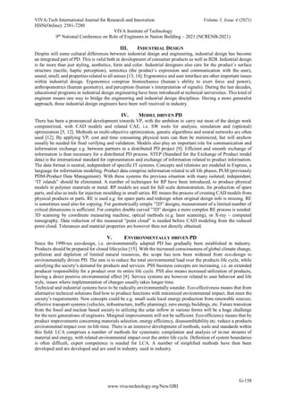 VIVA-Tech International Journal for Research and Innovation Volume 1, Issue 4 (2021)
ISSN(Online): 2581-7280
VIVA Institute of Technology
9th
National Conference on Role of Engineers in Nation Building – 2021 (NCRENB-2021)
G-158
www.viva-technology.org/New/IJRI
III. INDUSTRIAL DESIGN
Despite still some cultural differences between industrial design and engineering, industrial design has become
an integrated part of PD. This is valid both in development of consumer products as well as B2B. Industrial design
is far more than just styling, aesthetics, form and color. Industrial designers also care for the product´s surface
structure (tactile, haptic perception), semiotics (the product´s expression and communication with the user),
sound, smell, and properties related to all senses [13, 14]. Ergonomics and user interface are other important issues
within industrial design. Ergonomics comprise biomechanics (human´s ability to exert force and power),
anthropometrics (human geometry), and perception (human´s interpretation of signals). During the last decades,
educational programs in industrial design engineering have been introduced at technical universities. This kind of
engineer means one way to bridge the engineering and industrial design disciplines. Having a more generalist
approach, these industrial design engineers have been well received in industry.
IV. MODEL DRIVEN PD
There has been a pronounced development towards VP, with the ambition to carry out most of the design work
computerized, with CAD models and related CAE, i.e. SW tools for analysis, simulation and (optional)
optimization [5, 12]. Methods as multi-objective optimization, genetic algorithms and neural networks are often
used [12]. By applying VP, cost and time consuming physical tests can then be minimized, but will anyhow
usually be needed for final verifying and validation. Models also play an important role for communication and
information exchange e.g. between partners in a distributed PD project [9]. Efficient and smooth exchange of
information is then necessary for a distributed PD process. STEP (Standard for the Exchange of Product model
data) is the international standard for representation and exchange of information related to product information.
The data format is neutral, independent of specific IT systems. Concepts and relations are modeled in Express, a
language for information modeling. Product data comprise information related to all life phases, PLM (previously
PDM-Product Data Management). With these systems the previous situation with many isolated, independent,
“IT islands” should be eliminated. A number of techniques for RP have been introduced, to produce physical
models in polymer materials or metal. RP models are used for full scale demonstration, for production of spare
parts, and also as tools for injection moulding in small series. RE means the process of creating CAD models from
physical products or parts. RE is used e,g. for spare parts and redesign when original design info is missing. RE
is sometimes used also for copying. For geometrically simple ”2D” designs, measurement of a limited number of
critical dimensions is sufficient. For complex double curved ”3D” designs a more complex RE process is needed:
3D scanning by coordinate measuring machine, optical methods (e.g. laser scanning), or X-ray – computed
tomography. Data reduction of the measured ”point cloud” is needed before CAD modeling from the reduced
point cloud. Tolerances and material properties are however then not directly obtained.
V. ENVIRONMENTALLY DRIVEN PD
Since the 1990-ies eco-design, i.e. environmentally adapted PD has gradually been established in industry.
Products should be prepared for closed lifecycles [15]. With the increased consciousness of global climate change,
pollution and depletion of limited natural resources, the scope has now been widened from eco-design to
environmentally driven PD. The aim is to reduce the total environmental load over the products life cycle, while
satisfying the society’s demand for products and services. PSS business concepts are increasing, i.e. an extended
producer responsibility for a product over its entire life cycle. PSS also means increased utilization of products,
having a direct positive environmental effect [8]. Service systems are however related to user behavior and life
style, issues where implementation of changes usually takes longer time.
Technical and industrial systems have to be radically environmentally sounder. Eco-effectivness means that from
alternative technical solutions find how to produce functions with minimized environmental impact, that meet the
society’s requirements. New concepts could be e.g. small scale local energy production from renewable sources;
effective transport systems (vehicles, infrastructure, traffic planning); zero energy buildings, etc. Future transition
from the fossil and nuclear based society to utilizing the solar inflow in various forms will be a huge challenge
for the next generations of engineers. Marginal improvements will not be sufficient. Eco-efficiency means that by
product improvements concerning materials selection, energy efficiency, disassemblability etc. reduce a products
environmental impact over its life time. There is an intensive development of methods, tools and standards within
this field. LCA comprises a number of methods for systematic compilation and analysis of in/out streams of
material and energy, with related environmental impact over the entire life cycle. Definition of system boundaries
is often difficult, expert competence is needed for LCA. A number of simplified methods have then been
developed and are developed and are used in industry. used in industry.
 