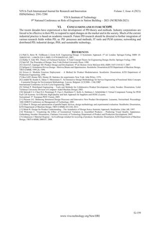 VIVA-Tech International Journal for Research and Innovation Volume 1, Issue 4 (2021)
ISSN(Online): 2581-7280
VIVA Institute of Technology
9th
National Conference on Role of Engineers in Nation Building – 2021 (NCRENB-2021)
G-159
www.viva-technology.org/New/IJRI
VI. CONCLUSIONS AND FUTURE SCOPE
The recent decades have experienced a fast development of PD theory and methods. Industry corporations are
forced to be effective in their PD, to respond to rapid changes on the market and in the society. Much of the current
industrial practice is based on academic research. Future PD research should be directed to further integration of
various research fields within PD, as: PD processes and methods; IT tools and PLM systems; networking and
distributed PD; industrial design; PSS; and sustainable technology.
REFERENCES
[1] Pahl G, Beitz W, Feldhusen J, Grote K-H. Engineering Design: A Systematic Approach. 3rd ed. London: Springer-Verlag, ISBN 10:
1846283183 / 1-84628-318-3, ISBN 13:9781846283185; 2007.
[2] Hubka V, Eder WE. Theory of Technical Systems: A Total Concept Theory for Engineering Design. Berlin: Springer-Verlag; 1988.
[3] Suh NP. The Principles of Design. New York:Oxford University Press; 1990.
[4] Ulrich KT, Eppinger SD. Product Design and Development. 4th ed. Boston: Irwin McGraw-Hill, ISBN: 0-07-310142-7; 2007.
[5] Sellgren U. Simulation-Driven Design - Motives,Means and Opportunities. Stockholm: Dissertation,KTH Department of Machine Design,
TRITA-MMK 1999:26; 1999.
[6] Erixon G. Modular Function Deployment – A Method for Product Modularisation. Stockholm: Dissertation, KTH Department of
Production Engineering; 1998.
[7] Box GEP, Hunter WG, Hunter JS. Statistics for experiments. New York: John Wiley; 1978.
[8] Lindahl M, Sundin E, Sakao T, Shimomura Y. An Interactive Design Methodology for Service Engineering of Functional Sales Concepts
– A potential Design for Environment Methodology. Leuven, Belgium: LCE2006 - 13th CIRP
International Conference on Life Cycle Engineering; 2006.
[9] Törlind P. Distributed Engineering – Tools and Methods for Collaborative Product Development. Luleå, Sweden: Dissertation, Luleå
Technical University Division of Computer Aided Machine Design; 2002.
[10] Sjöstedt C-J, Chen D-J, Prenninger P, Faye I, Huelshorst T, Kells A, Harkness I. Schönfelder C.Virtual Component Testing for PEM
Fuel Cell Systems: An Efficient, High-Quality and Safe Approach for Suppliers and OEM´s.Luzern,
Switzerland: 3rd European PEFC Forum; 2005.
[11] Persson J-G. Balancing Structured Design Processes and Innovative New Product Development. Lausanne, Switzerland: Proceedings
10th IAMOT Conference on Management of Technology; 2001.
[12] Khan S. Design and optimization of parallel haptic devices, design methodology and experimental evaluation. Stockholm: Dissertation,
KTH Department of Machine Design, TRITA-MMK 2012:04; 2012.
[13] Monö R. Design for Product Understanding – The Aestahetics of Design from a Semiotic Approach. Stockholm: Liber AB; 1997.
[14] Wickman C. Visualizing the Effect of Geometrical Variation in Assembled Products – Predicting Visual Quality Appearance.
Gothenburg, Sweden: Dissertation, Chalmers University of Technology Department of Product and Production Development; 2005.
[15] Johansson J. Material Hygiene - An EcoDesign mindset for recycling of products. Stockholm: Dissertation, KTH Department of Machine
Design, TRITA-MMK 2008:07; 2008.
 