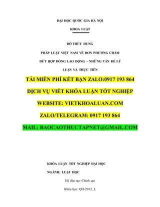 ĐẠI HỌC QUỐC GIA HÀ NỘI
KHOA LUẬT
ĐỖ THÙY DUNG
PHÁP LUẬT VIỆT NAM VỀ ĐƠN PHƯƠNG CHẤM
DỨT HỢP ĐỒNG LAO ĐỘNG – NHỮNG VẤN ĐỀ LÝ
LUẬN VÀ THỰC TIỄN
TẢI MIỄN PHÍ KẾT BẠN ZALO:0917 193 864
DỊCH VỤ VIẾT KHÓA LUẬN TỐT NGHIỆP
WEBSITE: VIETKHOALUAN.COM
ZALO/TELEGRAM: 0917 193 864
MAIL: BAOCAOTHUCTAPNET@GMAIL.COM
KHÓA LUẬN TỐT NGHIỆP ĐẠI HỌC
NGÀNH: LUẬT HỌC
Hệ đào tạo: Chính qui
Khóa học: QH-2012_L
 